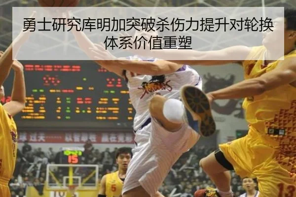 勇士研究库明加突破杀伤力提升对轮换体系价值重塑