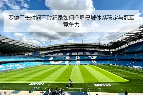 罗德里长时间不败纪录如何凸显曼城体系稳定与冠军竞争力