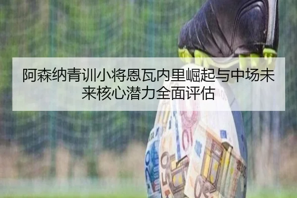 阿森纳青训小将恩瓦内里崛起与中场未来核心潜力全面评估