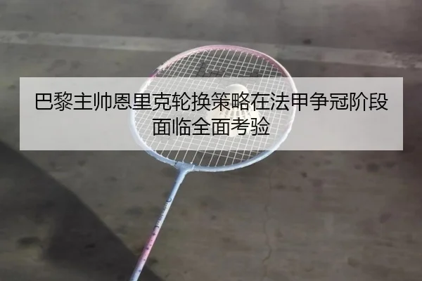 巴黎主帅恩里克轮换策略在法甲争冠阶段面临全面考验