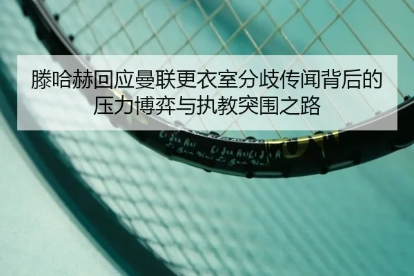 滕哈赫回应曼联更衣室分歧传闻背后的压力博弈与执教突围之路