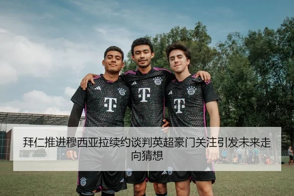 拜仁推进穆西亚拉续约谈判英超豪门关注引发未来走向猜想