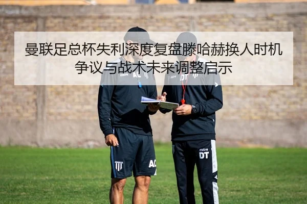 曼联足总杯失利深度复盘滕哈赫换人时机争议与战术未来调整启示 | c7c7·app